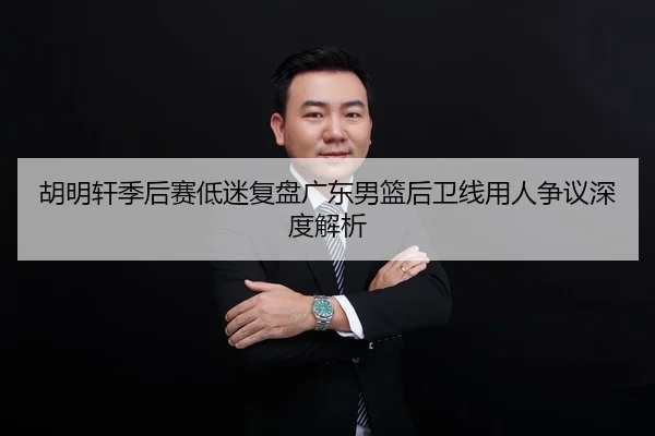 胡明轩季后赛低迷复盘广东男篮后卫线用人争议深度解析
